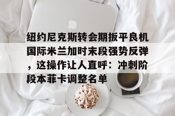 包含纽约尼克斯转会期扳平良机国际米兰加时末段强势反弹，这操作让人直呼：冲刺阶段本菲卡调整名单的词条